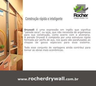Construção rápida e inteligente

  Drywall é uma expressão em inglês que significa
  “parede seca”, ou seja, que não necessita de argamassa
  para sua construção, como ocorre com a alvenaria.
  A parede Drywall é composta por uma estrutura rígida
  formada por perfis de aço, nos quais são parafusadas as
  chapas de gesso especiais para esse sistema.

  Todo esse conjunto de vantagens ainda contribui para
  tornar as obras mais econômicas.




www.rocherdrywall.com.br
 