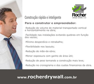 Construção rápida e inteligente
   Para o construtor e empreendedor:
   ·Redução do volume de material transportado vertical
   e horizontalmente na obra;

   ·Facilidade nas instalações evitando quebras em função
   dos vazios;

   ·Mínimo desperdício e retrabalho;

   ·Flexibilidade nos layouts;

   ·Redução de mão-de-obra;

   ·Menor espessura com ganho de área útil;

   ·Redução de peso tornando a construção mais leve;

   ·Redução no cronograma e dos custos financeiros da obra.




www.rocherdrywall.com.br
 