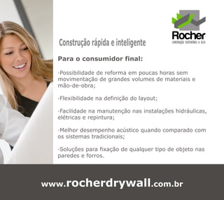 Construção rápida e inteligente
  Para o consumidor final:

  ·Possibilidade de reforma em poucas horas sem
  movimentação de grandes volumes de materiais e
  mão-de-obra;

  ·Flexibilidade na definição do layout;

  ·Facilidade na manutenção nas instalações hidráulicas,
  elétricas e repintura;

  ·Melhor desempenho acústico quando comparado com
  os sistemas tradicionais;

  ·Soluções para fixação de qualquer tipo de objeto nas
  paredes e forros.




www.rocherdrywall.com.br
 