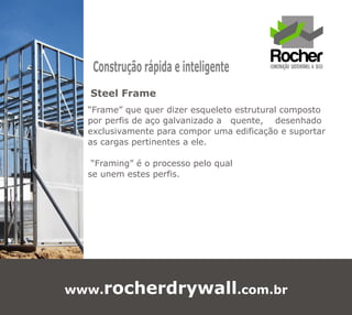 Construção rápida e inteligente
  Steel Frame
  “Frame” que quer dizer esqueleto estrutural composto
  por perfis de aço galvanizado a quente, desenhado
  exclusivamente para compor uma edificação e suportar
  as cargas pertinentes a ele.

   “Framing” é o processo pelo qual
  se unem estes perfis.




www.rocherdrywall.com.br
 