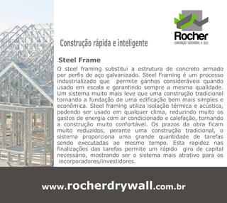 Construção rápida e inteligente
  Steel Frame
  O steel framing substitui a estrutura de concreto armado
  por perfis de aço galvanizado. Steel Framing é um processo
  industrializado que permite ganhos consideráveis quando
  usado em escala e garantindo sempre a mesma qualidade.
  Um sistema muito mais leve que uma construção tradicional
  tornando a fundação de uma edificação bem mais simples e
  econômica. Steel framing utiliza isolação térmica e acústica,
  podendo ser usado em qualquer clima, reduzindo muito os
  gastos de energia com ar condicionado e calefação, tornando
  a construção muito confortável. Os prazos da obra ficam
  muito reduzidos, perante uma construção tradicional, o
  sistema proporciona uma grande quantidade de tarefas
  sendo executadas ao mesmo tempo. Esta rapidez nas
  finalizações das tarefas permite um rápido giro de capital
  necessário, mostrando ser o sistema mais atrativo para os
   incorporadores/investidores.



www.rocherdrywall.com.br
 