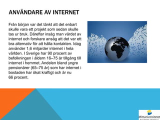 ANVÄNDARE AV INTERNET
Från början var det tänkt att det enbart
skulle vara ett projekt som sedan skulle
tas ur bruk. Därefter insåg man värdet av
internet och forskare ansåg att det var ett
bra alternativ för att hålla kontakten. Idag
använder 1,6 miljarder internet i hela
världen. I Sverige har 90 procent av
befolkningen i åldern 16–75 år tillgång till
internet i hemmet. Andelen bland yngre
pensionärer (65–75 år) som har internet i
bostaden har ökat kraftigt och är nu
66 procent.
 