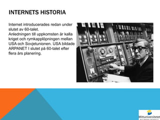 INTERNETS HISTORIA
Internet introducerades redan under
slutet av 60-talet.
Anledningen till uppkomsten är kalla
kriget och rymkapplöpningen mellan
USA och Sovjetunionen. USA bildade
ARPANET I slutet på 60-talet efter
flera års planering.
 