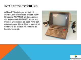INTERNETS UTVECKLING
ARPANET hade ingen kontroll på
internet, det utvecklades snabbt. 1990
förklarade ARPANET att deras projekt
var avslutat och ARPANET löstes upp.
Internet utvecklades på egen hand och
dubblades var 5:te år. Man trodde då att
detta vara ett bra sätt för forskare att
kommunicera på.
 