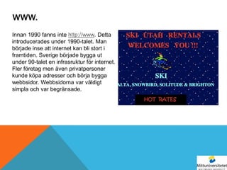 WWW.
Innan 1990 fanns inte http://www. Detta
introducerades under 1990-talet. Man
började inse att internet kan bli stort i
framtiden. Sverige började bygga ut
under 90-talet en infrasruktur för internet.
Fler företag men även privatpersoner
kunde köpa adresser och börja bygga
webbsidor. Webbsidorna var väldigt
simpla och var begränsade.
 