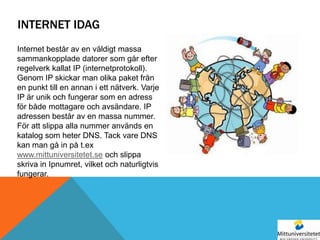 INTERNET IDAG
Internet består av en väldigt massa
sammankopplade datorer som går efter
regelverk kallat IP (internetprotokoll).
Genom IP skickar man olika paket från
en punkt till en annan i ett nätverk. Varje
IP är unik och fungerar som en adress
för både mottagare och avsändare. IP
adressen består av en massa nummer.
För att slippa alla nummer används en
katalog som heter DNS. Tack vare DNS
kan man gå in på t.ex
www.mittuniversitetet.se och slippa
skriva in Ipnumret, vilket och naturligtvis
fungerar.
 
