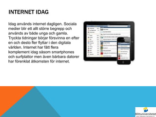 INTERNET IDAG
Idag används internet dagligen. Sociala
medier blir ett allt större begrepp och
används av både unga och gamla.
Tryckta tidningar börjar försvinna en efter
en och desto fler flyttar i den digitala
världen. Internet har fått flera
komplement idag såsom smartphones
och surfplattor men även bärbara datorer
har förenklat åtkomsten för internet.
 