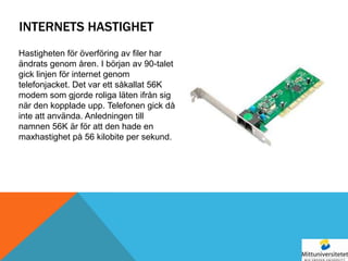 INTERNETS HASTIGHET
Hastigheten för överföring av filer har
ändrats genom åren. I början av 90-talet
gick linjen för internet genom
telefonjacket. Det var ett såkallat 56K
modem som gjorde roliga läten ifrån sig
när den kopplade upp. Telefonen gick då
inte att använda. Anledningen till
namnen 56K är för att den hade en
maxhastighet på 56 kilobite per sekund.
 