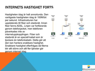 INTERNETS HASTIGHET FORTS
Hastigheten idag är helt annorlunda. Den
vanligaste hastigheten idag är 100M/bit
per sekund. Infrastrukturen har
uppdaterats till fiber och stadsnät. Innan
fiber fanns ADSL. Linjen var fortfarande
genom telefonjacket, men telefonen
påverkades inte av
internetuppkopplingen. Fiber och
stadsnät är en speciell kabel som är
tjockare än telefonkabeln. Detta gör att
den kan hantera snabbare hastighet.
Snabbare hastighet efterfrågas då filerna
blir allt större och allt fler tjänster går
genom internet idag.
 