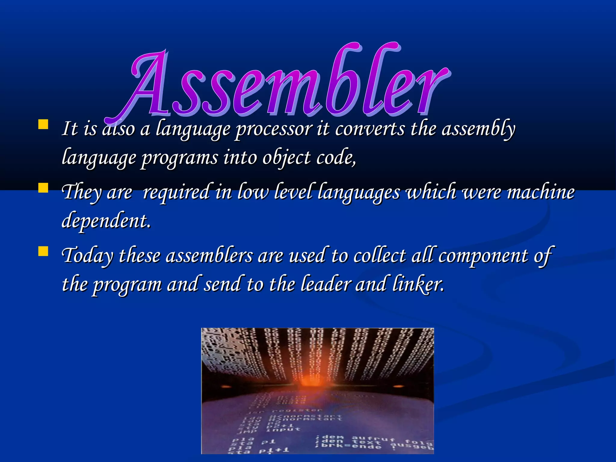    It is also a language processor it converts the assembly
    language programs into object code,
   They are required in low level languages which were machine
    dependent.
   Today these assemblers are used to collect all component of
    the program and send to the leader and linker.
 