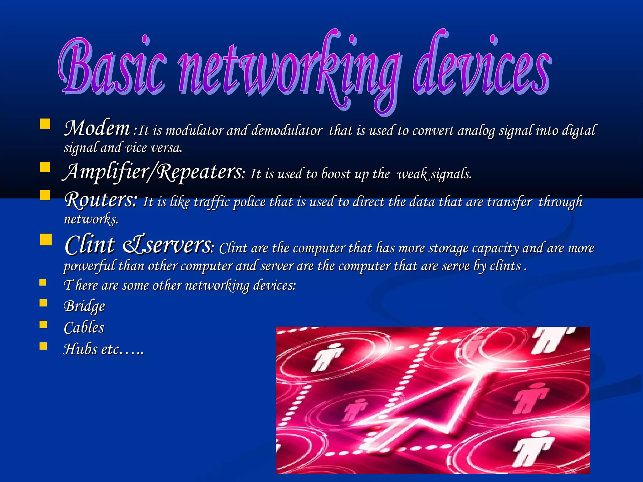    Modem :It is modulator and demodulator that is used to convert analog signal into digtal
    signal and vice versa.
   Amplifier/Repeaters: It is used to boost up the weak signals.
   Routers: It is like traffic police that is used to direct the data that are transfer through
    networks.
   Clint &servers: Clint are the computer that has more storage capacity and are more
    powerful than other computer and server are the computer that are serve by clints .
   T here are some other networking devices:
   Bridge
   Cables
   Hubs etc…..
 