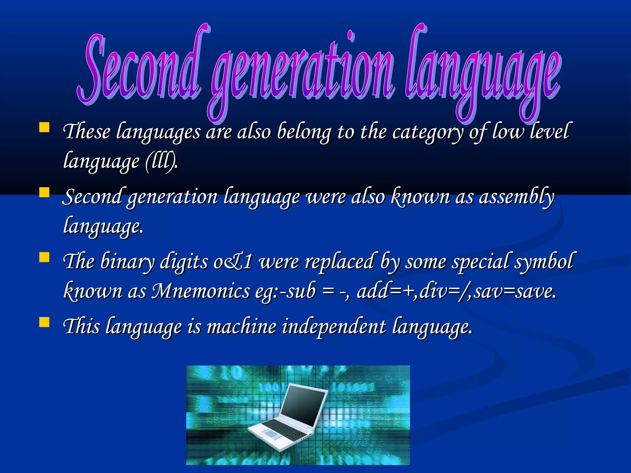    These languages are also belong to the category of low level
    language (lll).
   Second generation language were also known as assembly
    language.
   The binary digits o&1 were replaced by some special symbol
    known as Mnemonics eg:-sub = -, add=+,div=/,sav=save.
   This language is machine independent language.
 