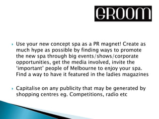    Use your new concept spa as a PR magnet! Create as
    much hype as possible by finding ways to promote
    the new spa through big events/shows/corporate
    opportunities, get the media involved, invite the
    ‘important’ people of Melbourne to enjoy your spa.
    Find a way to have it featured in the ladies magazines

   Capitalise on any publicity that may be generated by
    shopping centres eg. Competitions, radio etc
 