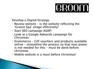 ◦ Develop a Digital Strategy
   Review website – is the website reflecting the
    ‘Groom Spa’ image effectively?
   Start SEO campaign ASAP!
   Look at a Google Adwords campaign for
    Christmas
   Ecommerce – Gift vouchers and products available
    online – streamline the process so that man power
    is not needed for this – must be done before
    christmas
   Mobile website is a must before christmas!
 