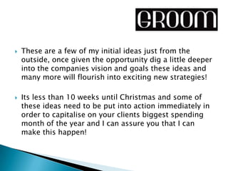    These are a few of my initial ideas just from the
    outside, once given the opportunity dig a little deeper
    into the companies vision and goals these ideas and
    many more will flourish into exciting new strategies!

   Its less than 10 weeks until Christmas and some of
    these ideas need to be put into action immediately in
    order to capitalise on your clients biggest spending
    month of the year and I can assure you that I can
    make this happen!
 