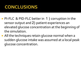    PI-FLC & PID-FLC better in 1 ) corruption in the
    sensor output and 2) patient experiences an
    elevated glucose concentration at the beginning of
    the simulation.
   All the techniques retain glucose normal when a
    sudden glucose intake was assumed at a local peak
    glucose concentration.
 