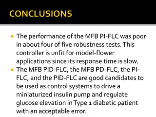    The performance of the MFB PI-FLC was poor
    in about four of five robustness tests. This
    controller is unfit for model-flower
    applications since its response time is slow.
   The MFB PID-FLC, the MFB PD-FLC, the PI-
    FLC, and the PID-FLC are good candidates to
    be used as control systems to drive a
    miniaturized insulin pump and regulate
    glucose elevation in Type 1 diabetic patient
    with an acceptable error.
 