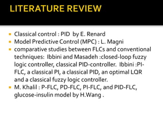  Classical control : PID by E. Renard
 Model Predictive Control (MPC) : L. Magni
 comparative studies between FLCs and conventional
  techniques: Ibbini and Masadeh :closed-loop fuzzy
  logic controller, classical PID-controller. Ibbini :PI-
  FLC, a classical PI, a classical PID, an optimal LQR
  and a classical fuzzy logic controller.
 M. Khalil : P-FLC, PD-FLC, PI-FLC, and PID-FLC,
  glucose-insulin model by H.Wang .
 