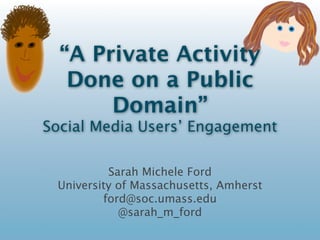 “A Private Activity Done
  on a Public Domain”
Social Media Users’ Engagement with
   Concepts of Public and Private


             Sarah Michele Ford
    University of Massachusetts, Amherst
            ford@soc.umass.edu
               @sarah_m_ford
 