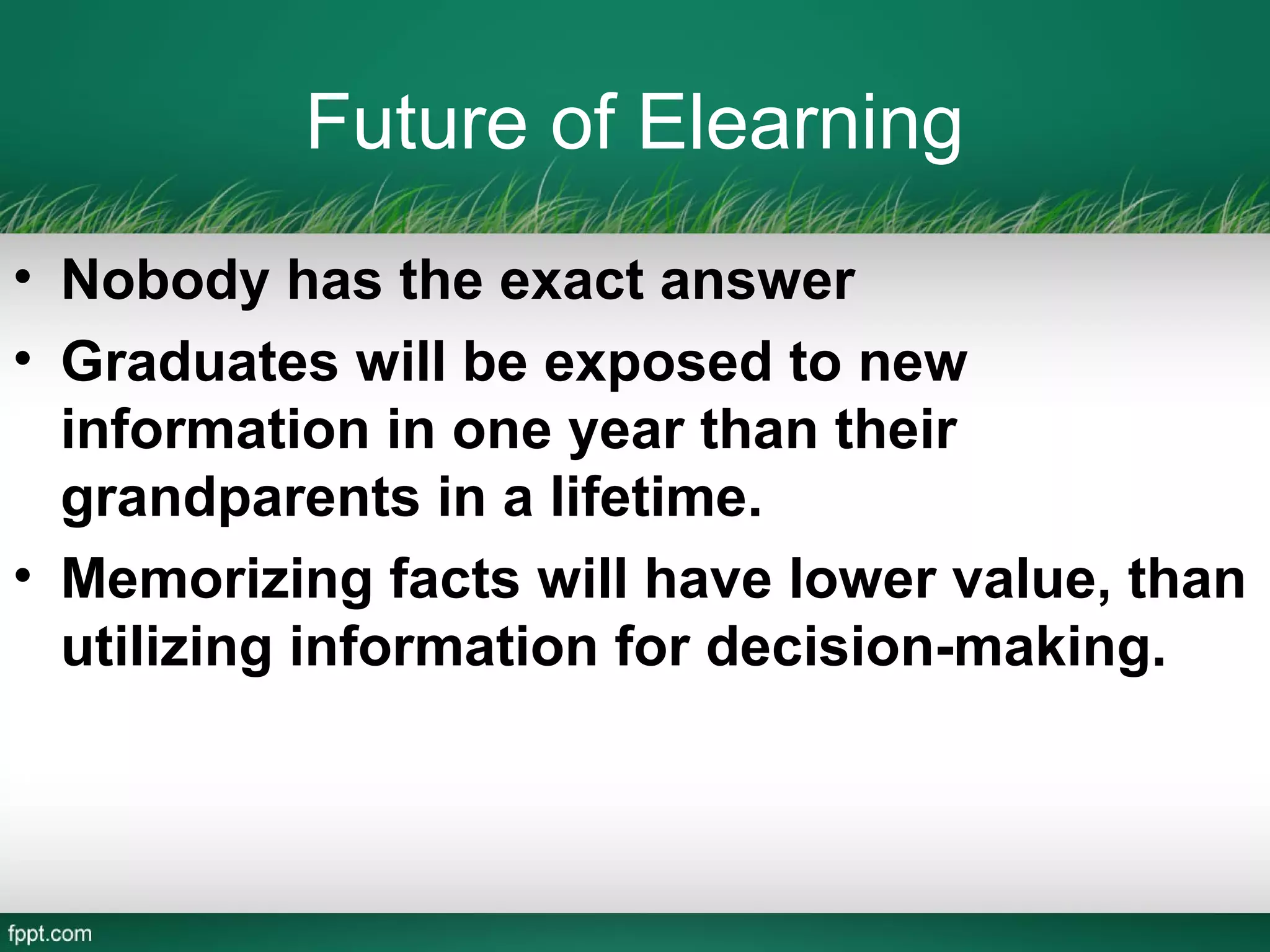 Future of Elearning
• Nobody has the exact answer
• Graduates will be exposed to new
  information in one year than their
  grandparents in a lifetime.
• Memorizing facts will have lower value, than
  utilizing information for decision-making.
 