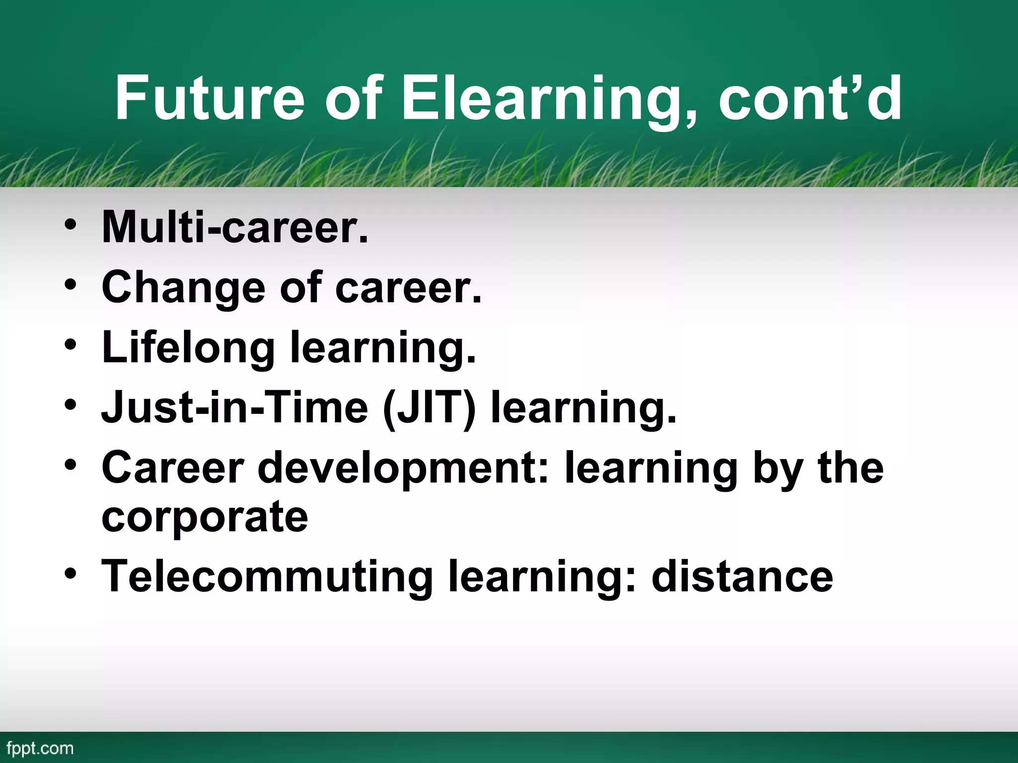 Future of Elearning, cont’d
• Multi-career.
• Change of career.
• Lifelong learning.
• Just-in-Time (JIT) learning.
• Career development: learning by the
  corporate
• Telecommuting learning: distance
 