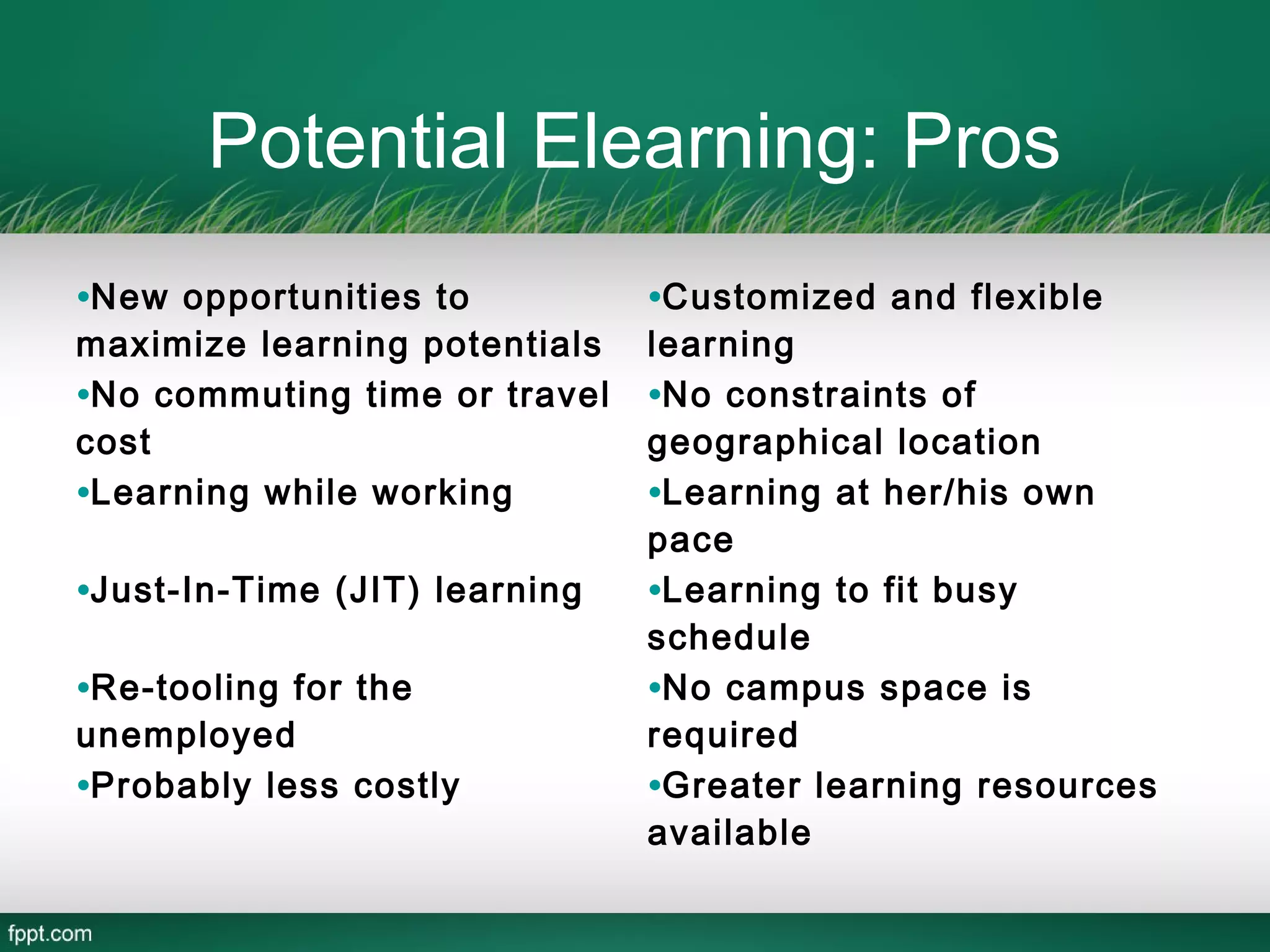 Potential Elearning: Pros
•New opportunities to          •Customized and flexible
maximize learning potentials   learning
•No commuting time or travel   •No constraints of
cost                           geographical location
•Learning while working        •Learning at her/his own
                               pace
•Just-In-Time (JIT) learning   •Learning to fit busy
                               schedule
•Re-tooling for the            •No campus space is
unemployed                     required
•Probably less costly          •Greater learning resources
                               available
 