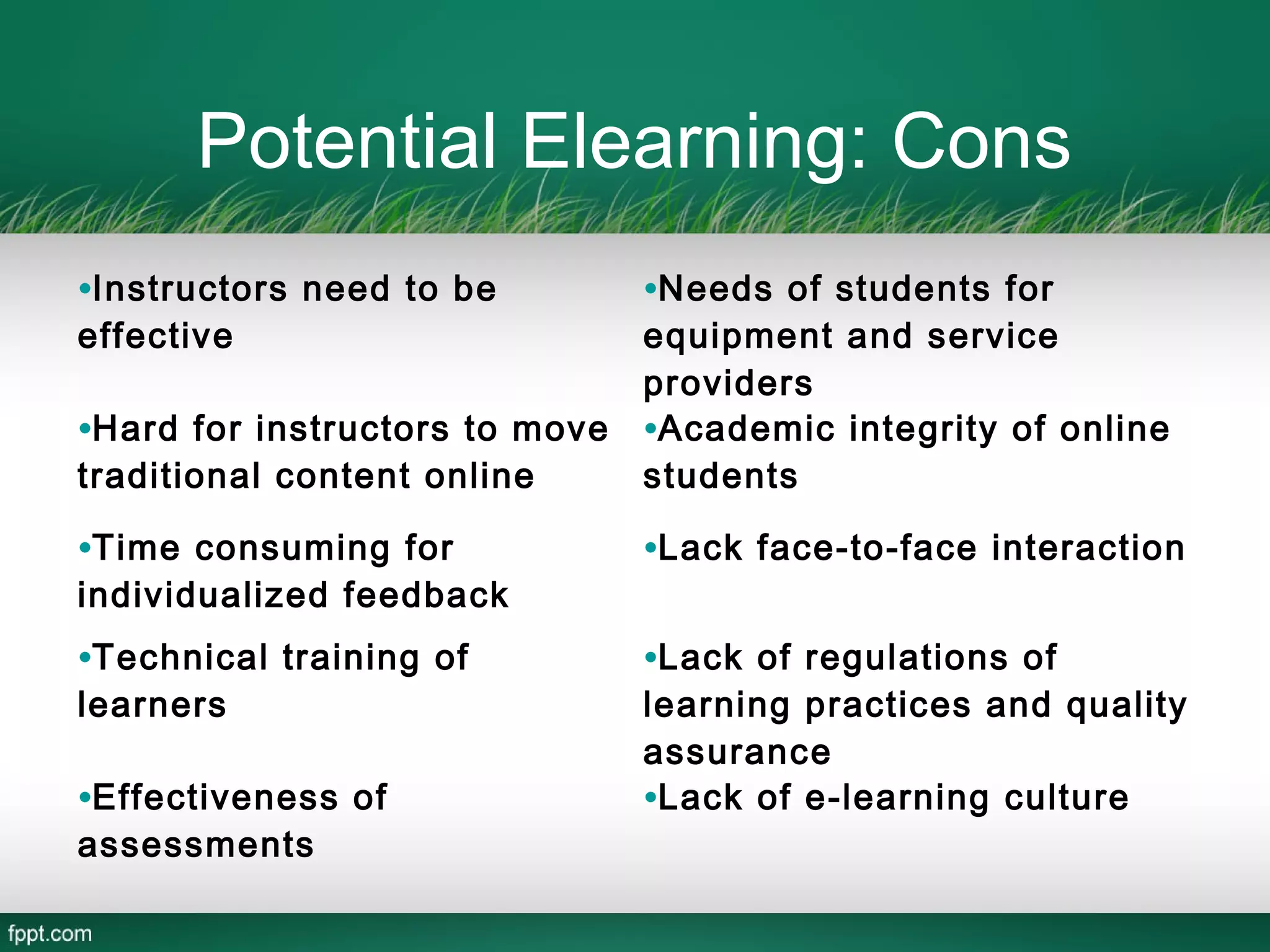 Potential Elearning: Cons
•Instructors need to be         •Needs of students for
effective                       equipment and service
                                providers
•Hard for instructors to move   •Academic integrity of online
traditional content online      students

•Time consuming for             •Lack face-to-face interaction
individualized feedback
•Technical training of          •Lack of regulations of
learners                        learning practices and quality
                                assurance
•Effectiveness of               •Lack of e-learning culture
assessments
 