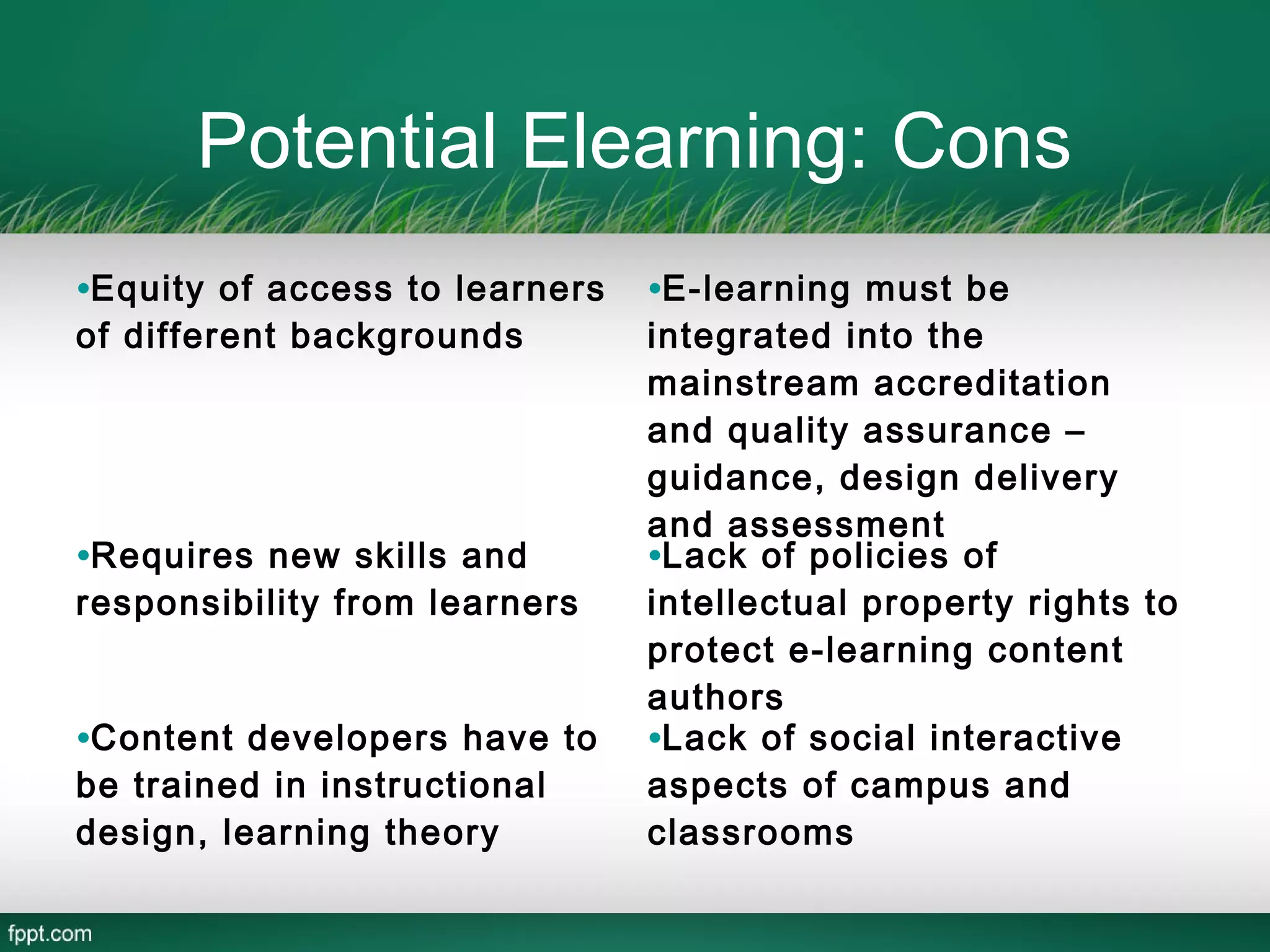 Potential Elearning: Cons
•Equity of access to learners   •E-learning must be
of different backgrounds        integrated into the
                                mainstream accreditation
                                and quality assurance –
                                guidance, design delivery
                                and assessment
•Requires new skills and        •Lack of policies of
responsibility from learners    intellectual property rights to
                                protect e-learning content
                                authors
•Content developers have to     •Lack of social interactive
be trained in instructional     aspects of campus and
design, learning theory         classrooms
 