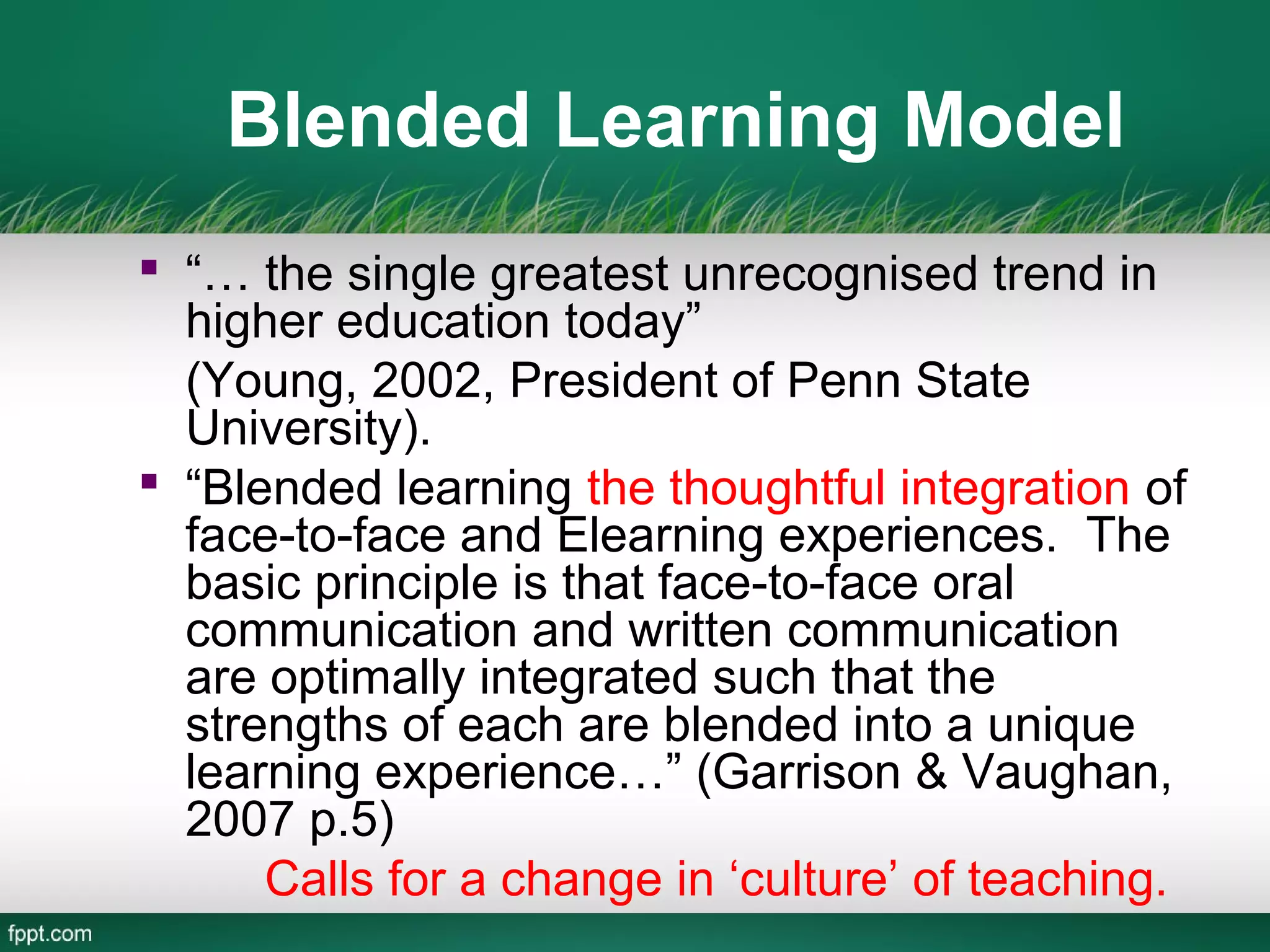 Blended Learning Model
 “… the single greatest unrecognised trend in
  higher education today”
  (Young, 2002, President of Penn State
  University).
 “Blended learning the thoughtful integration of
  face-to-face and Elearning experiences. The
  basic principle is that face-to-face oral
  communication and written communication
  are optimally integrated such that the
  strengths of each are blended into a unique
  learning experience…” (Garrison & Vaughan,
  2007 p.5)
      Calls for a change in ‘culture’ of teaching.
 