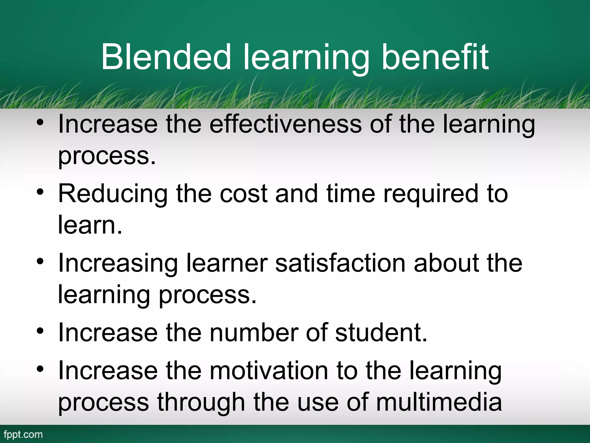 Blended learning benefit
• Increase the effectiveness of the learning
  process.
• Reducing the cost and time required to
  learn.
• Increasing learner satisfaction about the
  learning process.
• Increase the number of student.
• Increase the motivation to the learning
  process through the use of multimedia
 