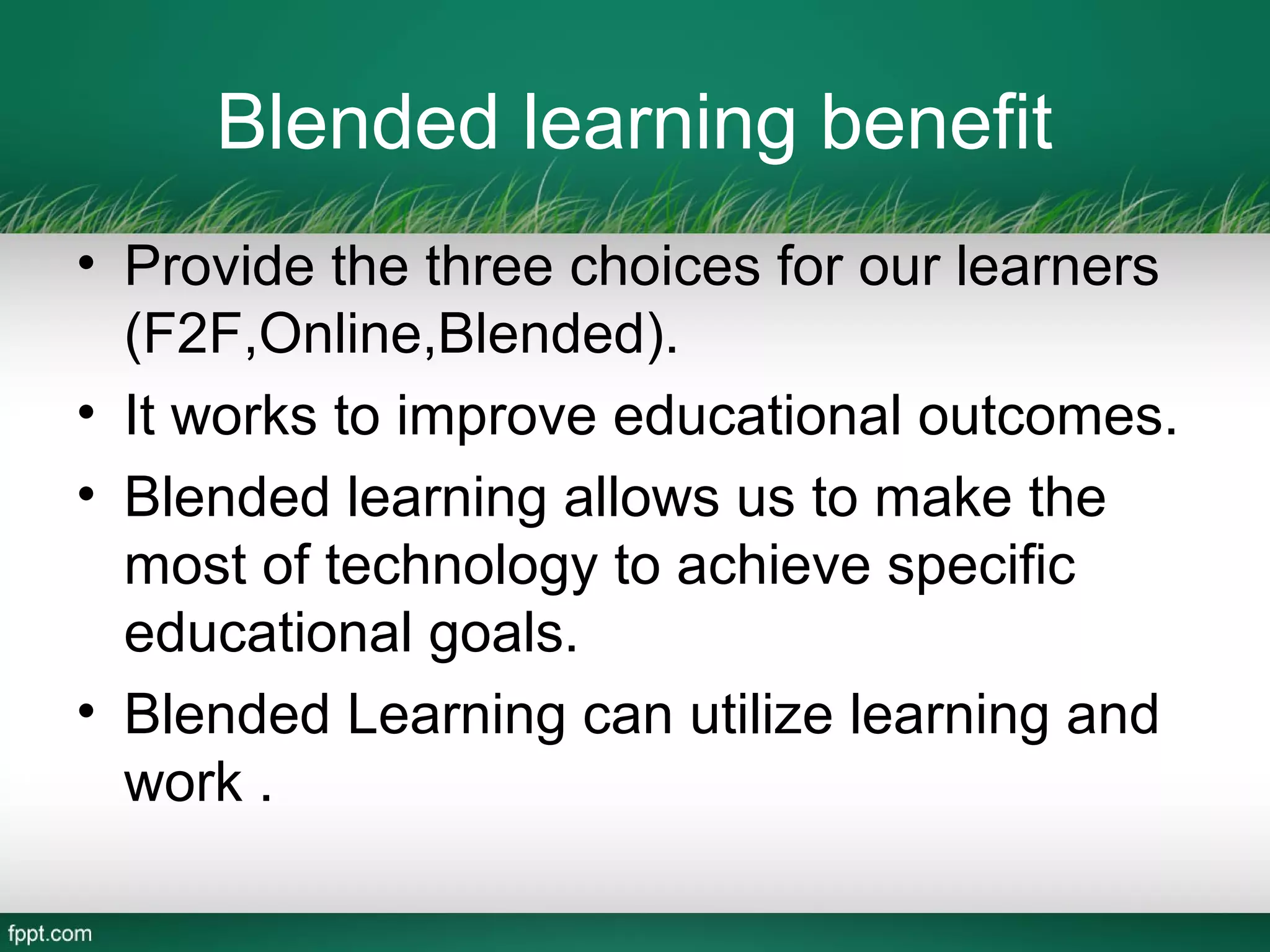 Blended learning benefit
• Provide the three choices for our learners
  (F2F,Online,Blended).
• It works to improve educational outcomes.
• Blended learning allows us to make the
  most of technology to achieve specific
  educational goals.
• Blended Learning can utilize learning and
  work .
 