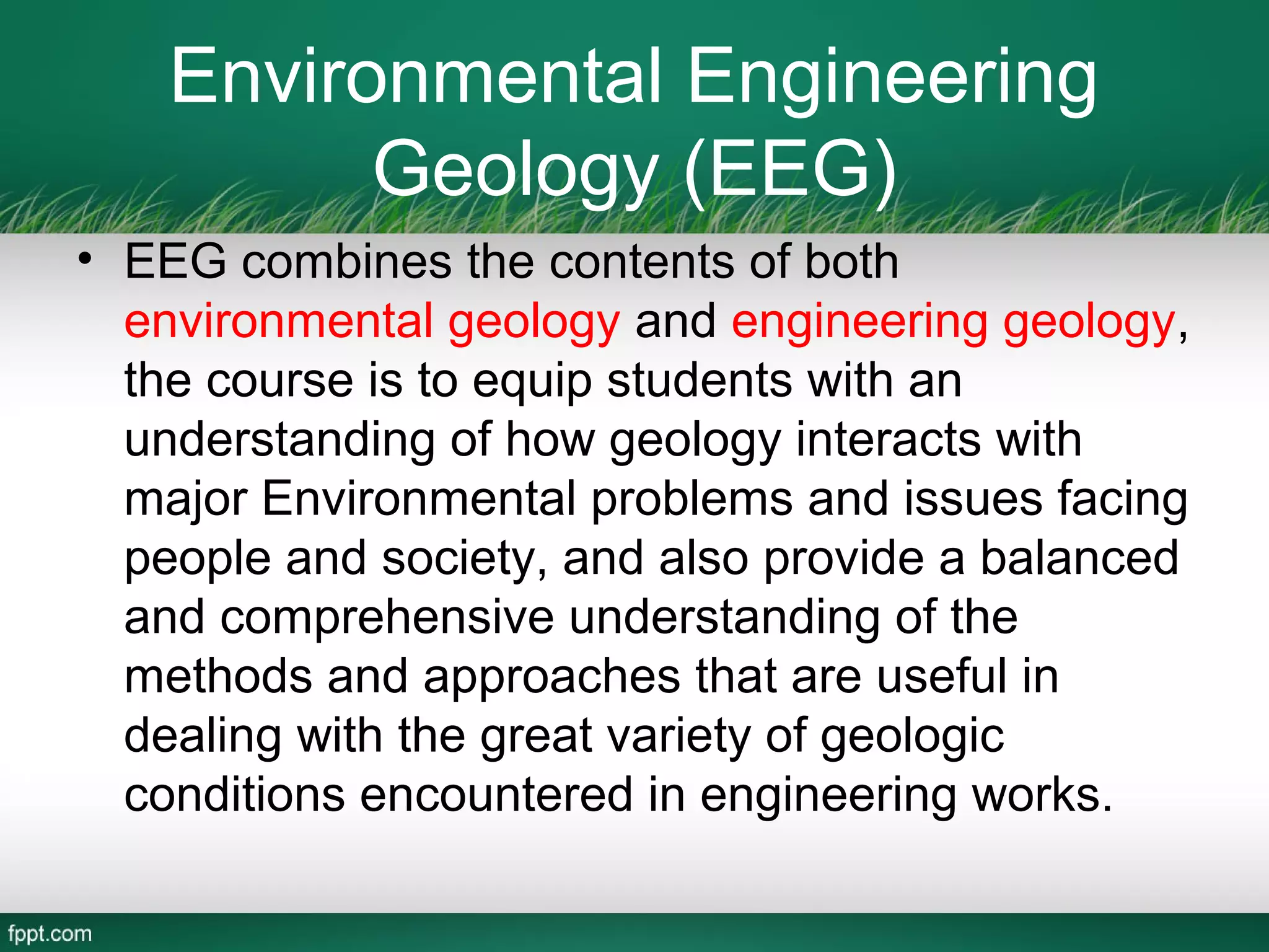 Environmental Engineering
          Geology (EEG)
• EEG combines the contents of both
  environmental geology and engineering geology,
  the course is to equip students with an
  understanding of how geology interacts with
  major Environmental problems and issues facing
  people and society, and also provide a balanced
  and comprehensive understanding of the
  methods and approaches that are useful in
  dealing with the great variety of geologic
  conditions encountered in engineering works.
 