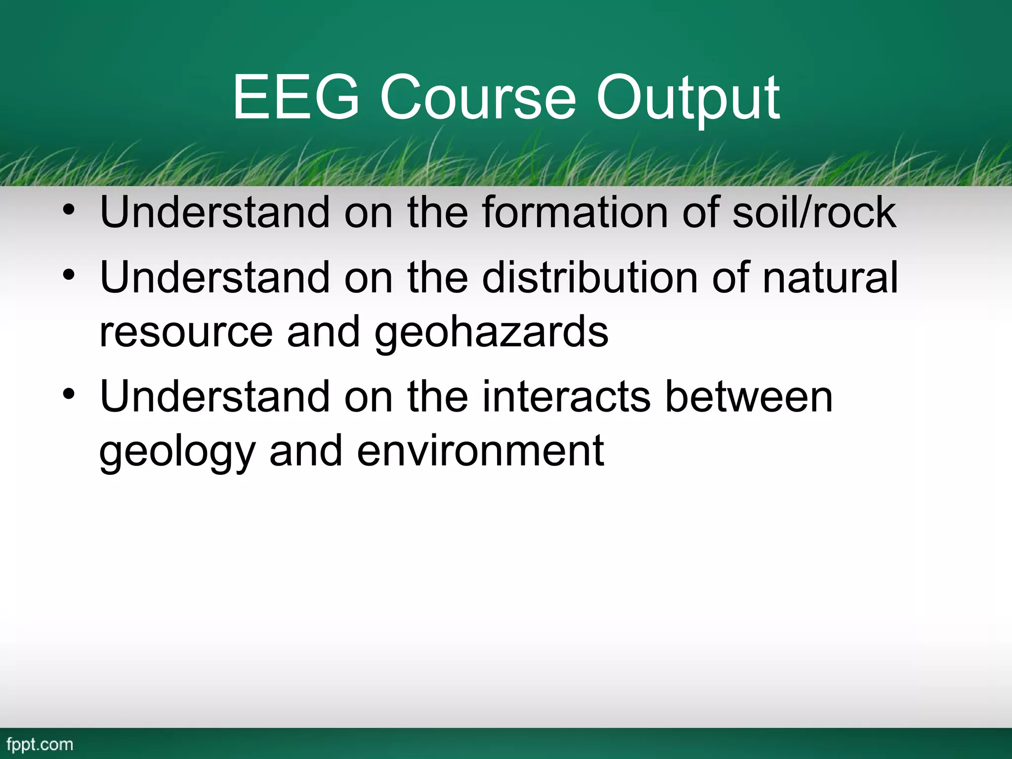 EEG Course Output
• Understand on the formation of soil/rock
• Understand on the distribution of natural
  resource and geohazards
• Understand on the interacts between
  geology and environment
 