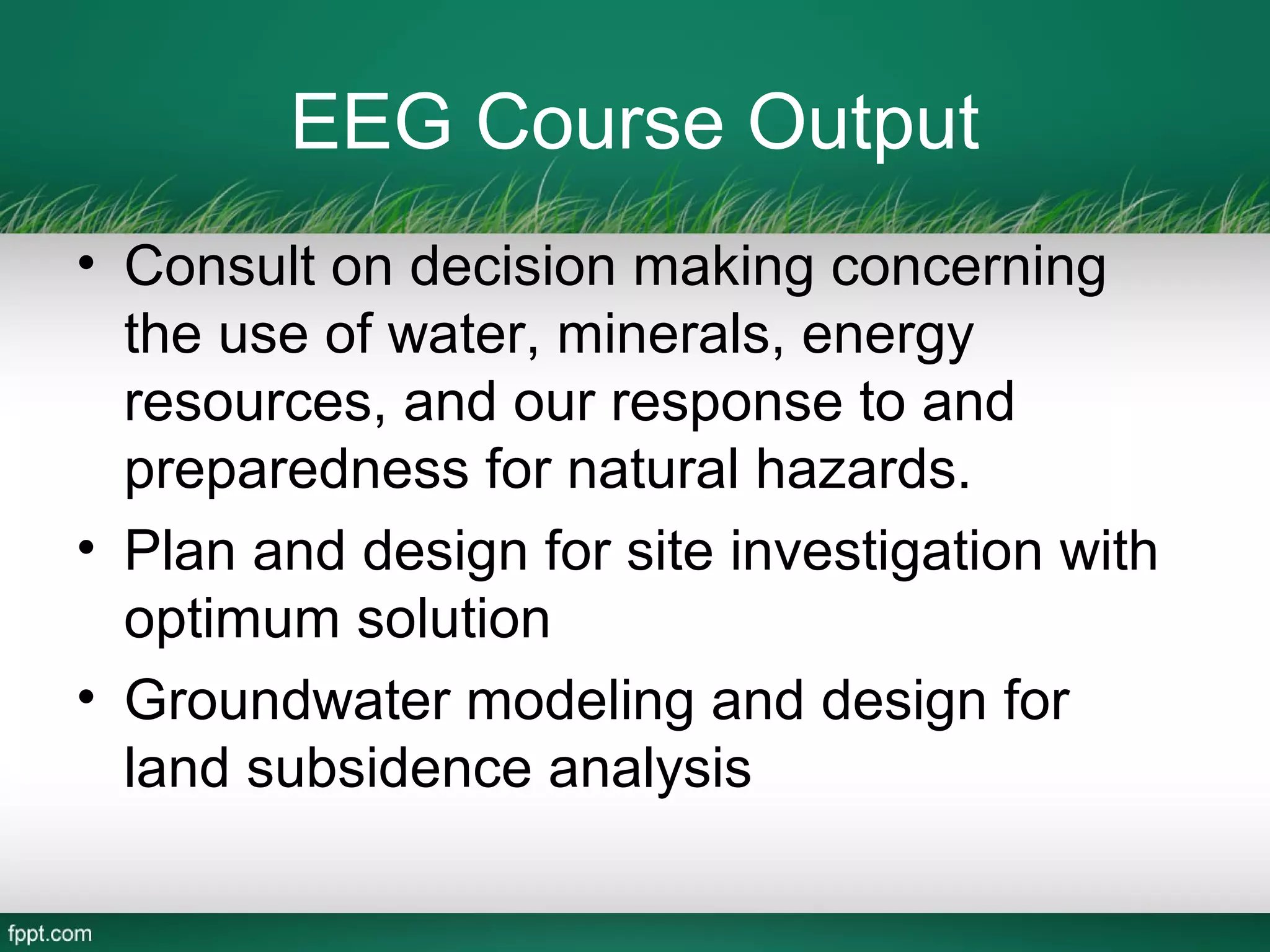 EEG Course Output
• Consult on decision making concerning
  the use of water, minerals, energy
  resources, and our response to and
  preparedness for natural hazards.
• Plan and design for site investigation with
  optimum solution
• Groundwater modeling and design for
  land subsidence analysis
 