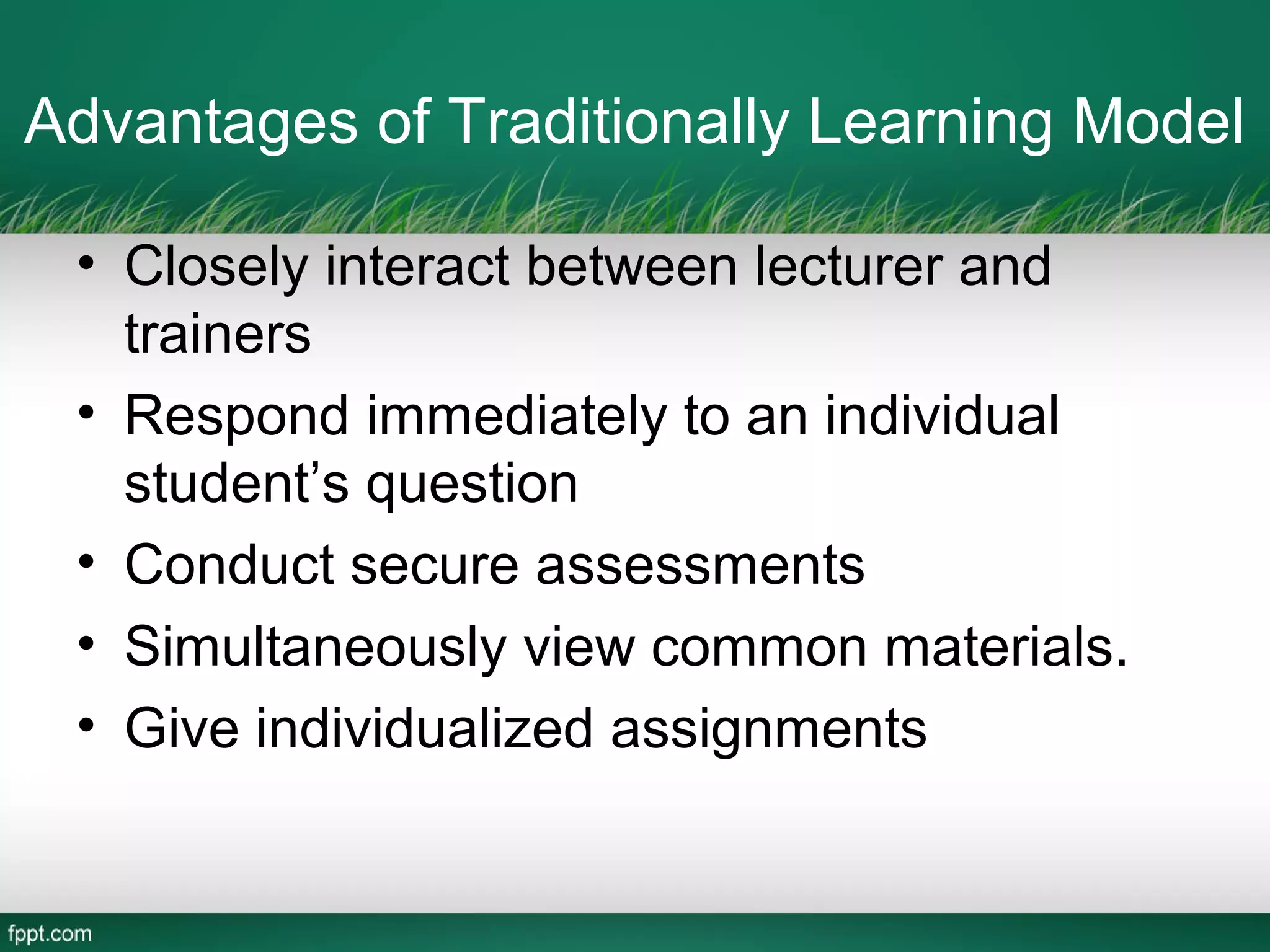 Advantages of Traditionally Learning Model

 • Closely interact between lecturer and
   trainers
 • Respond immediately to an individual
   student’s question
 • Conduct secure assessments
 • Simultaneously view common materials.
 • Give individualized assignments
 