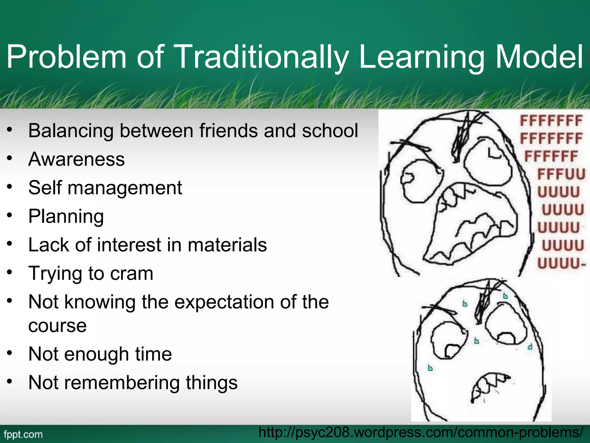 Problem of Traditionally Learning Model

• Balancing between friends and school
• Awareness
• Self management
• Planning
• Lack of interest in materials
• Trying to cram
• Not knowing the expectation of the
  course
• Not enough time
• Not remembering things

                           http://psyc208.wordpress.com/common-problems/
 