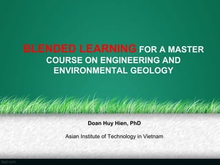 BLENDED LEARNING FOR A MASTER
   COURSE ON ENGINEERING AND
    ENVIRONMENTAL GEOLOGY




               Doan Huy Hien, PhD

      Asian Institute of Technology in Vietnam
 