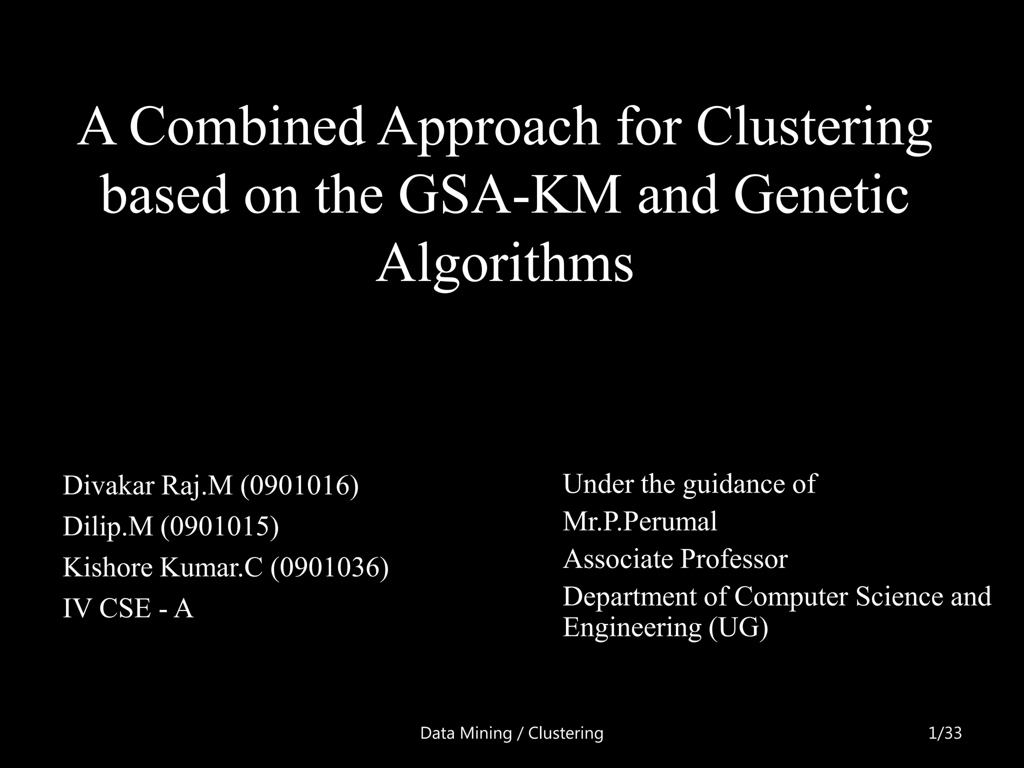 A Combined Approach for Clustering
  based on the GSA-KM and Genetic
              Algorithms


Divakar Raj.M (0901016)                       Under the guidance of
Dilip.M (0901015)                             Mr.P.Perumal
Kishore Kumar.C (0901036)                     Associate Professor
IV CSE - A                                    Department of Computer Science and
                                              Engineering (UG)


                            Data Mining / Clustering                      1/33
 