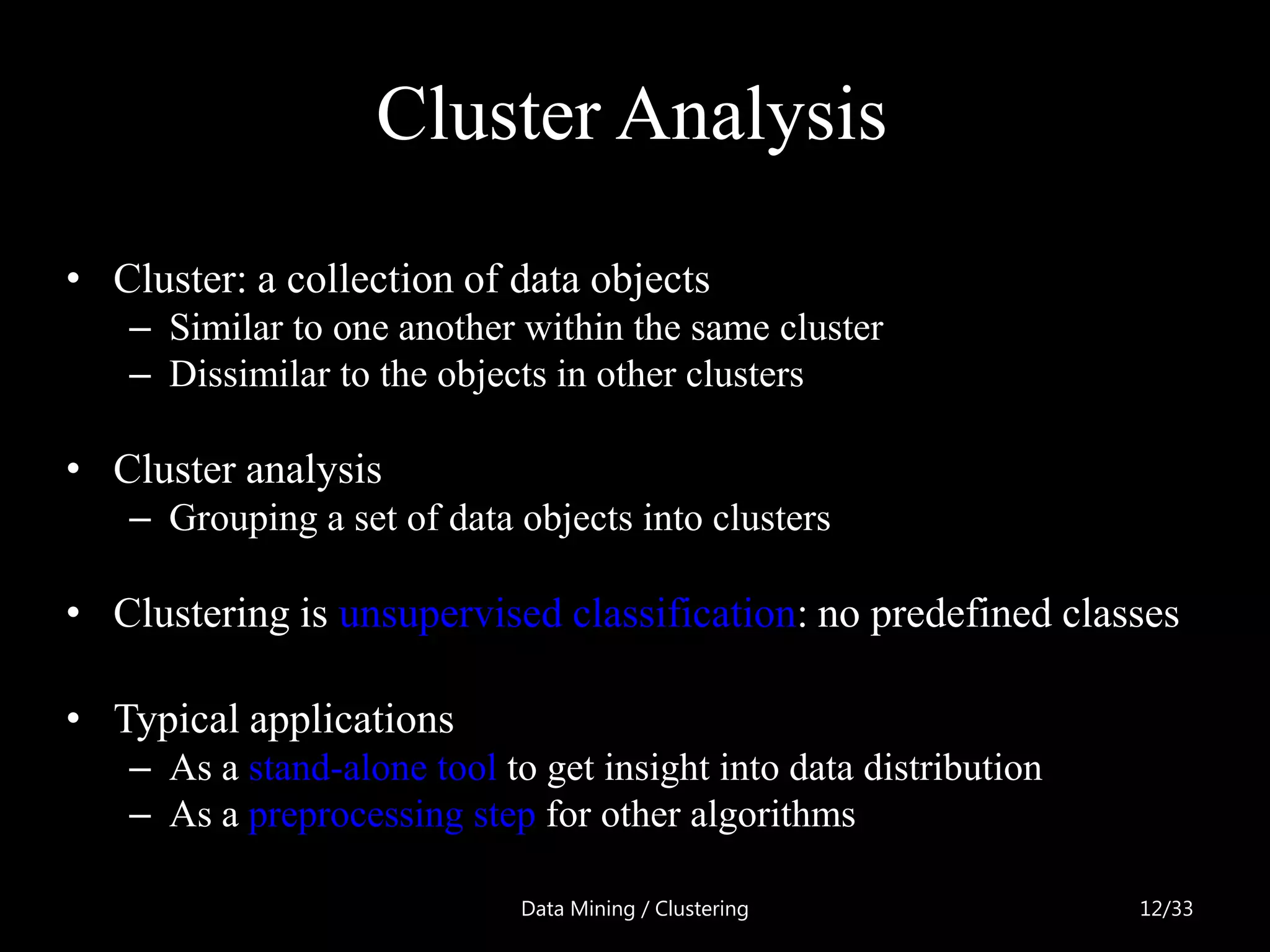 Cluster Analysis
• Cluster: a collection of data objects
   – Similar to one another within the same cluster
   – Dissimilar to the objects in other clusters

• Cluster analysis
   – Grouping a set of data objects into clusters

• Clustering is unsupervised classification: no predefined classes

• Typical applications
   – As a stand-alone tool to get insight into data distribution
   – As a preprocessing step for other algorithms

                             Data Mining / Clustering              12/33
 