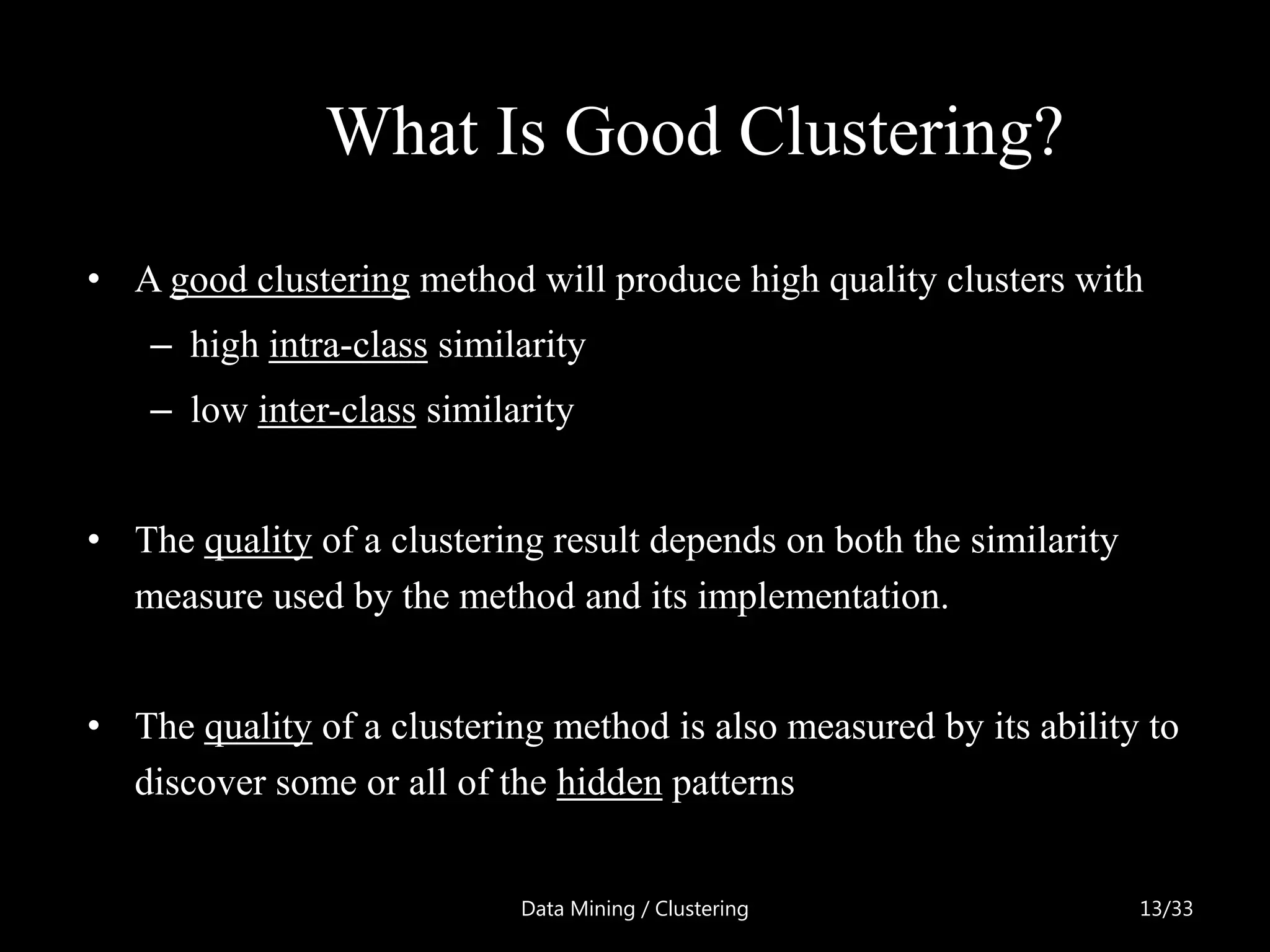 What Is Good Clustering?
• A good clustering method will produce high quality clusters with
    – high intra-class similarity
    – low inter-class similarity


• The quality of a clustering result depends on both the similarity
  measure used by the method and its implementation.


• The quality of a clustering method is also measured by its ability to
  discover some or all of the hidden patterns


                            Data Mining / Clustering                  13/33
 