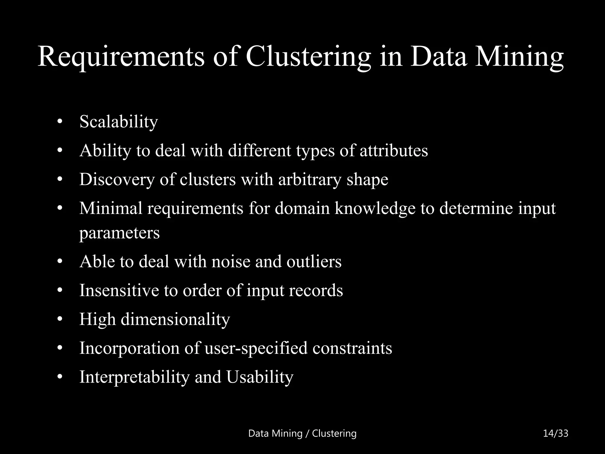Requirements of Clustering in Data Mining

 • Scalability
 • Ability to deal with different types of attributes
 • Discovery of clusters with arbitrary shape
 • Minimal requirements for domain knowledge to determine input
   parameters
 • Able to deal with noise and outliers
 • Insensitive to order of input records
 • High dimensionality
 • Incorporation of user-specified constraints
 • Interpretability and Usability

                           Data Mining / Clustering          14/33
 