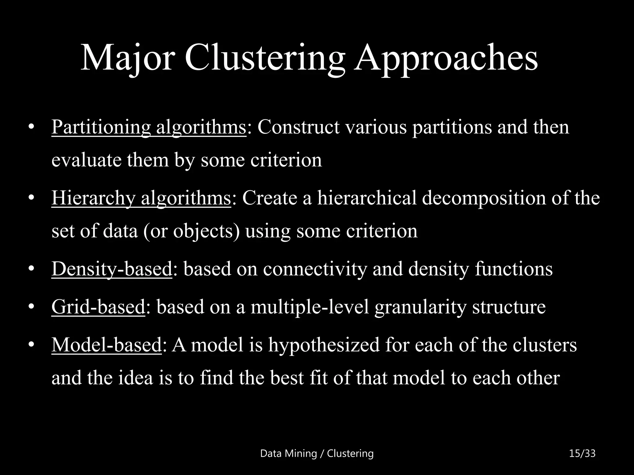 Major Clustering Approaches
• Partitioning algorithms: Construct various partitions and then
  evaluate them by some criterion
• Hierarchy algorithms: Create a hierarchical decomposition of the
  set of data (or objects) using some criterion
• Density-based: based on connectivity and density functions
• Grid-based: based on a multiple-level granularity structure
• Model-based: A model is hypothesized for each of the clusters
  and the idea is to find the best fit of that model to each other


                            Data Mining / Clustering                 15/33
 