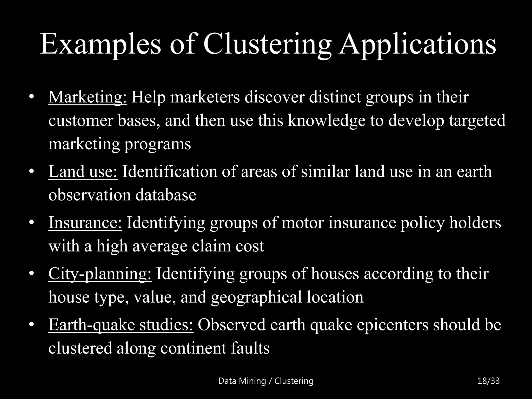 Examples of Clustering Applications
• Marketing: Help marketers discover distinct groups in their
  customer bases, and then use this knowledge to develop targeted
  marketing programs
• Land use: Identification of areas of similar land use in an earth
  observation database
• Insurance: Identifying groups of motor insurance policy holders
  with a high average claim cost
• City-planning: Identifying groups of houses according to their
  house type, value, and geographical location
• Earth-quake studies: Observed earth quake epicenters should be
  clustered along continent faults
                           Data Mining / Clustering             18/33
 