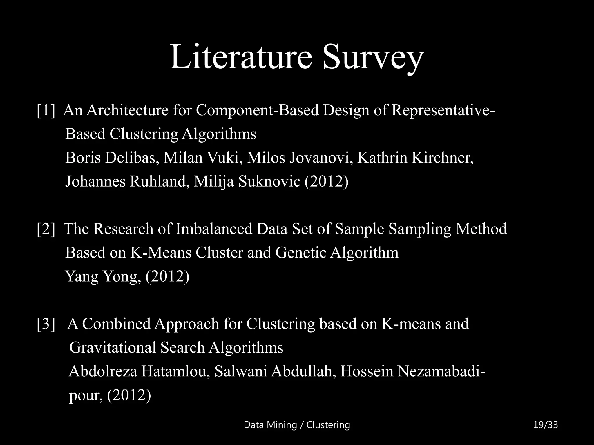 Literature Survey
[1] An Architecture for Component-Based Design of Representative-
    Based Clustering Algorithms
    Boris Delibas, Milan Vuki, Milos Jovanovi, Kathrin Kirchner,
    Johannes Ruhland, Milija Suknovic (2012)

[2] The Research of Imbalanced Data Set of Sample Sampling Method
    Based on K-Means Cluster and Genetic Algorithm
    Yang Yong, (2012)

[3] A Combined Approach for Clustering based on K-means and
    Gravitational Search Algorithms
    Abdolreza Hatamlou, Salwani Abdullah, Hossein Nezamabadi-
    pour, (2012)
                             Data Mining / Clustering               19/33
 