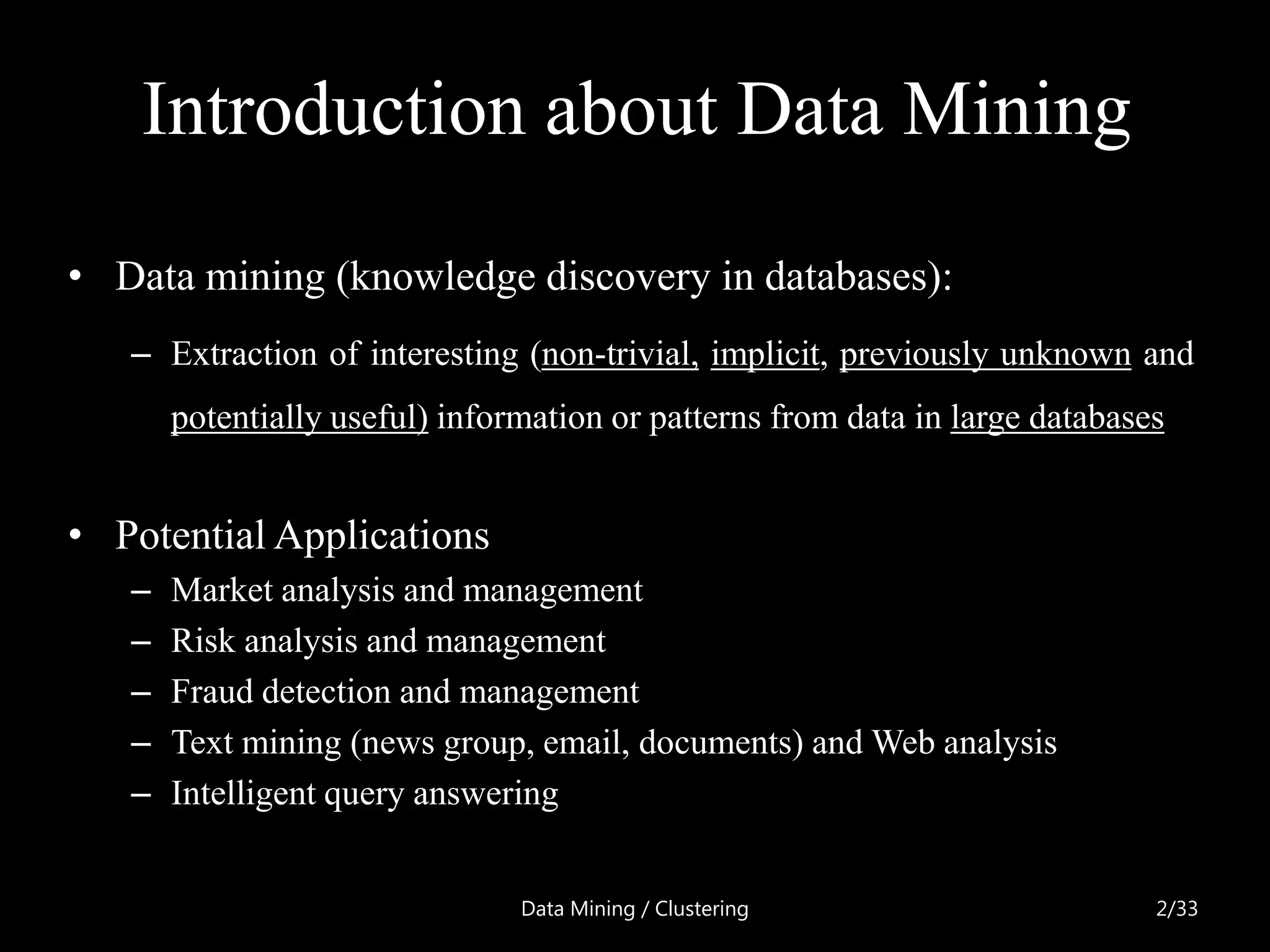 Introduction about Data Mining

• Data mining (knowledge discovery in databases):
   – Extraction of interesting (non-trivial, implicit, previously unknown and
       potentially useful) information or patterns from data in large databases


• Potential Applications
   –   Market analysis and management
   –   Risk analysis and management
   –   Fraud detection and management
   –   Text mining (news group, email, documents) and Web analysis
   –   Intelligent query answering


                                Data Mining / Clustering                      2/33
 