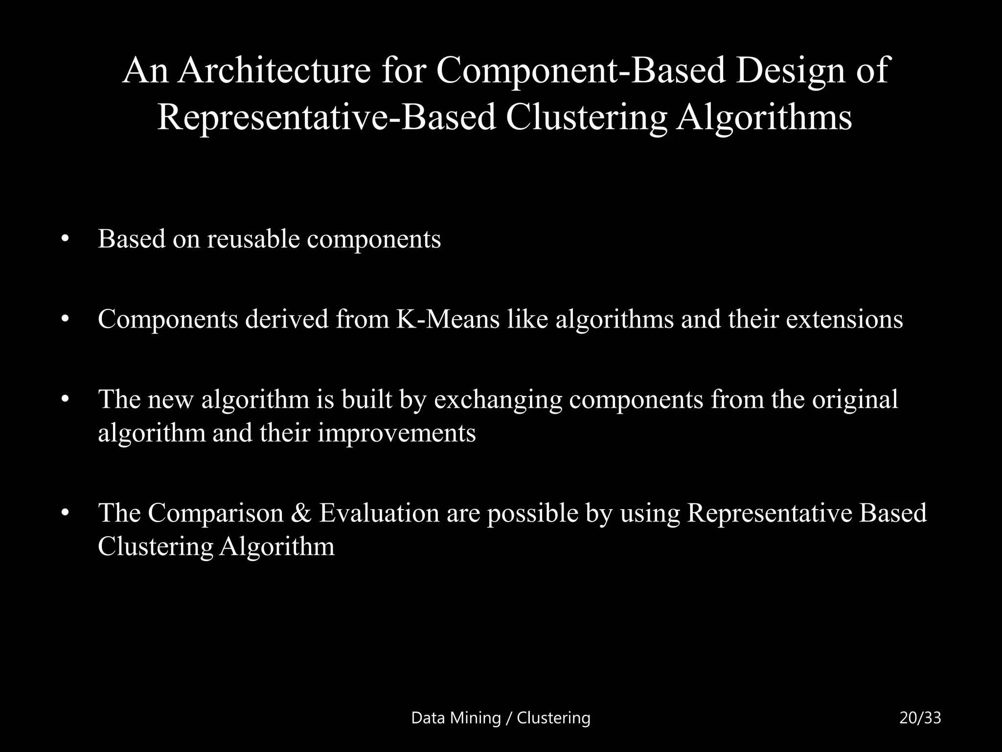 An Architecture for Component-Based Design of
      Representative-Based Clustering Algorithms


• Based on reusable components

• Components derived from K-Means like algorithms and their extensions

• The new algorithm is built by exchanging components from the original
  algorithm and their improvements

• The Comparison & Evaluation are possible by using Representative Based
  Clustering Algorithm




                             Data Mining / Clustering                     20/33
 