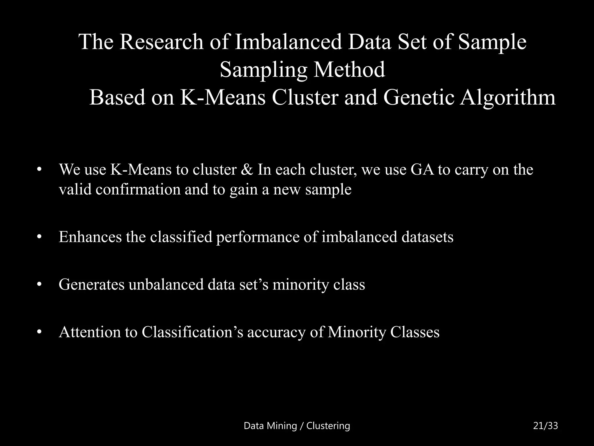 The Research of Imbalanced Data Set of Sample
                    Sampling Method
       Based on K-Means Cluster and Genetic Algorithm


• We use K-Means to cluster & In each cluster, we use GA to carry on the
  valid confirmation and to gain a new sample

• Enhances the classified performance of imbalanced datasets

• Generates unbalanced data set’s minority class

• Attention to Classification’s accuracy of Minority Classes




                              Data Mining / Clustering                 21/33
 