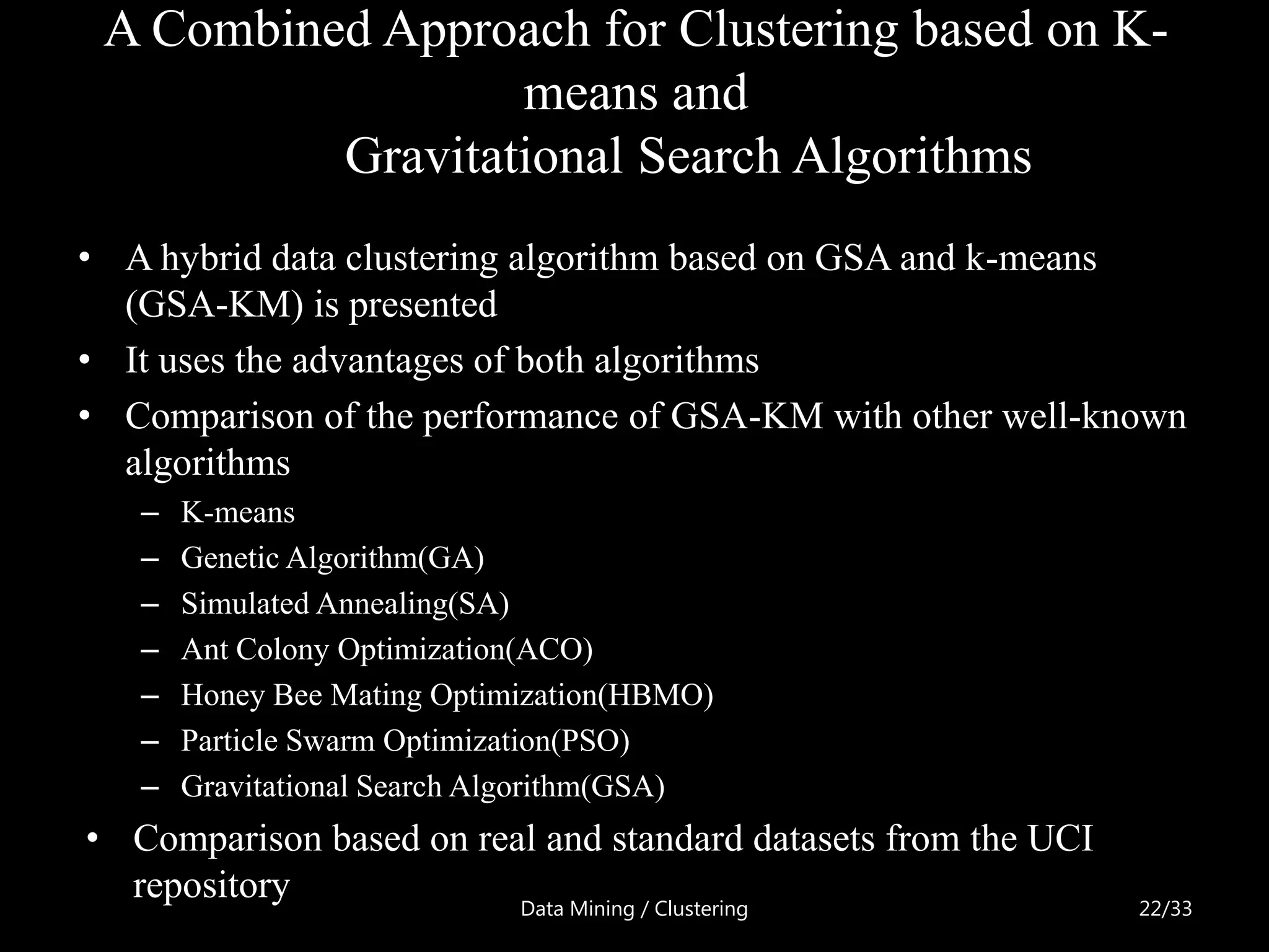 A Combined Approach for Clustering based on K-
                  means and
          Gravitational Search Algorithms
• A hybrid data clustering algorithm based on GSA and k-means
  (GSA-KM) is presented
• It uses the advantages of both algorithms
• Comparison of the performance of GSA-KM with other well-known
  algorithms
   –   K-means
   –   Genetic Algorithm(GA)
   –   Simulated Annealing(SA)
   –   Ant Colony Optimization(ACO)
   –   Honey Bee Mating Optimization(HBMO)
   –   Particle Swarm Optimization(PSO)
   –   Gravitational Search Algorithm(GSA)
• Comparison based on real and standard datasets from the UCI
  repository             Data Mining / Clustering               22/33
 