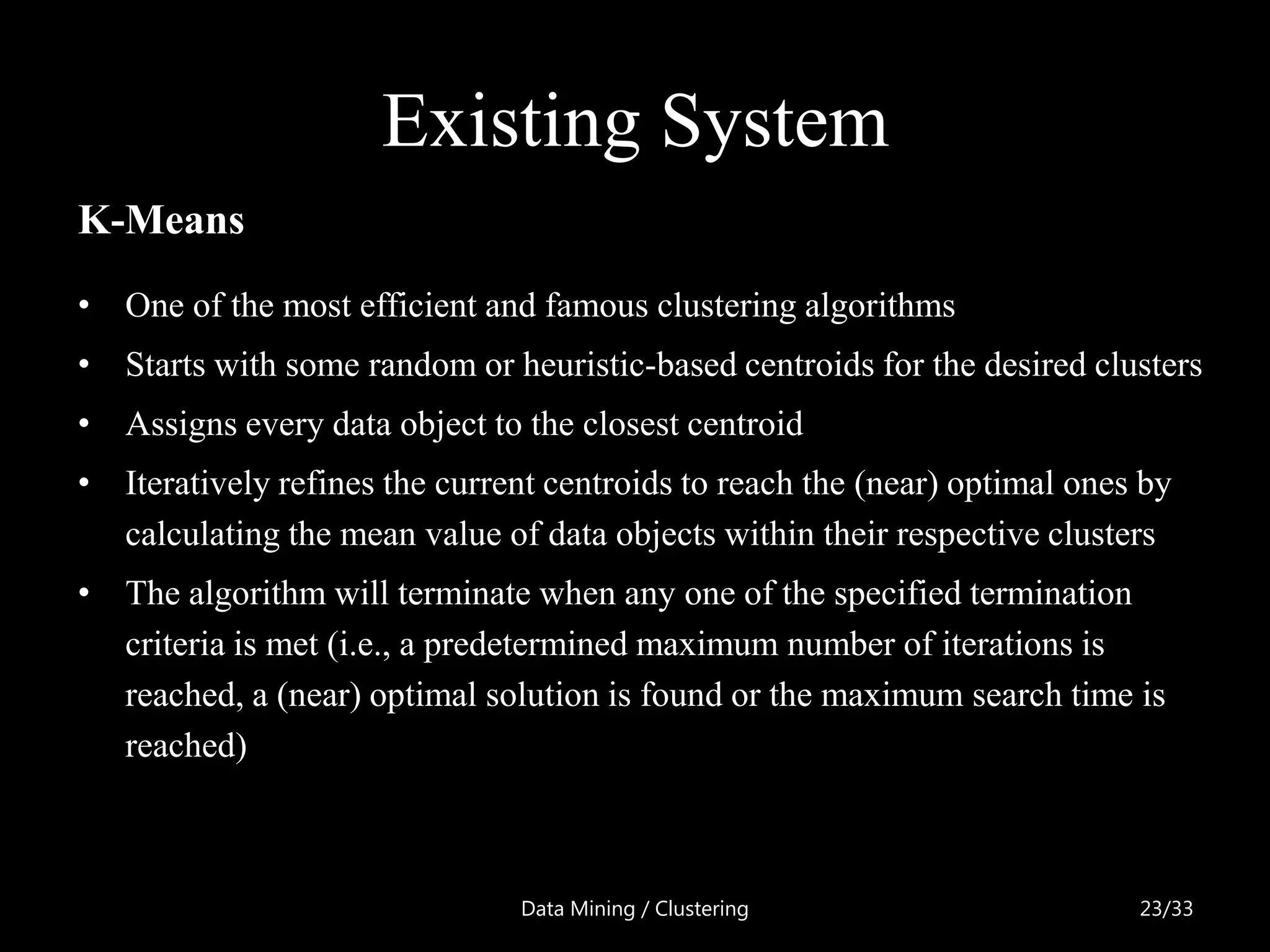 Existing System
K-Means
• One of the most efficient and famous clustering algorithms
• Starts with some random or heuristic-based centroids for the desired clusters
• Assigns every data object to the closest centroid
• Iteratively refines the current centroids to reach the (near) optimal ones by
  calculating the mean value of data objects within their respective clusters
• The algorithm will terminate when any one of the specified termination
  criteria is met (i.e., a predetermined maximum number of iterations is
  reached, a (near) optimal solution is found or the maximum search time is
  reached)



                                Data Mining / Clustering                    23/33
 