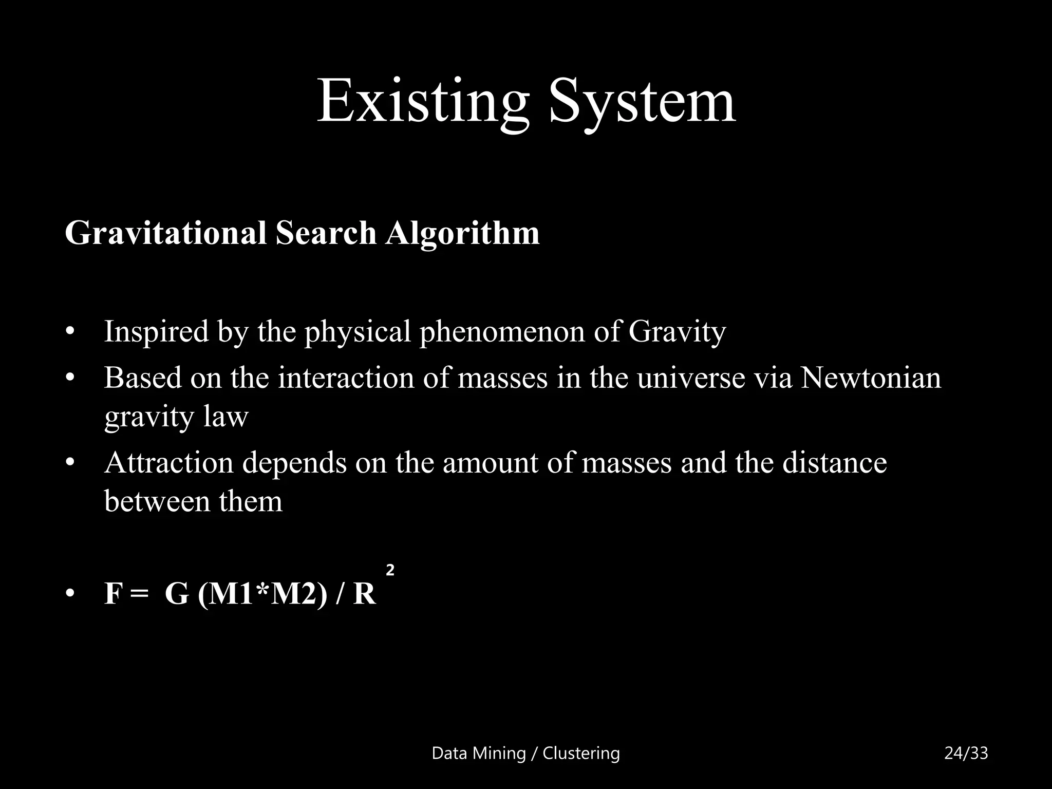 Existing System
Gravitational Search Algorithm

• Inspired by the physical phenomenon of Gravity
• Based on the interaction of masses in the universe via Newtonian
  gravity law
• Attraction depends on the amount of masses and the distance
  between them

                        2
• F = G (M1*M2) / R



                            Data Mining / Clustering                 24/33
 